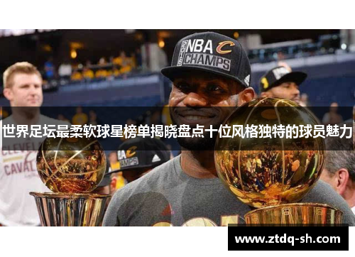 世界足坛最柔软球星榜单揭晓盘点十位风格独特的球员魅力