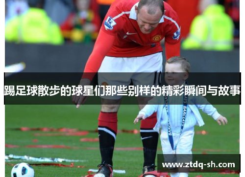 踢足球散步的球星们那些别样的精彩瞬间与故事