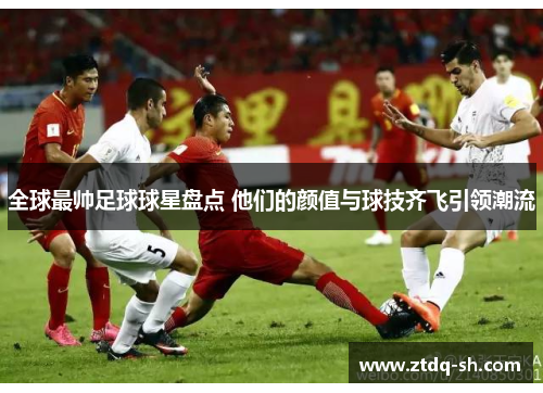 全球最帅足球球星盘点 他们的颜值与球技齐飞引领潮流