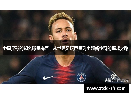 中国足球的知名球星梅西：从世界足坛巨星到中超新传奇的崛起之路