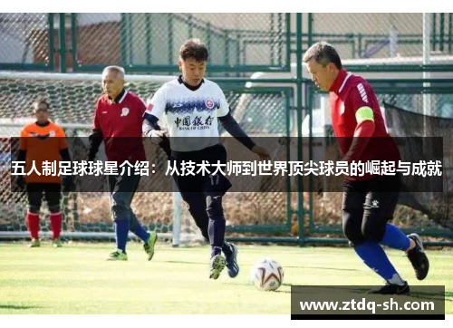 五人制足球球星介绍：从技术大师到世界顶尖球员的崛起与成就