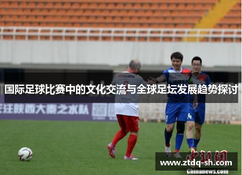 国际足球比赛中的文化交流与全球足坛发展趋势探讨